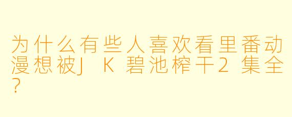 为什么有些人喜欢看里番动漫想被JK碧池榨干2集全？