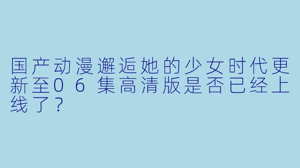 国产动漫邂逅她的少女时代更新至06集高清版是否已经上线了？