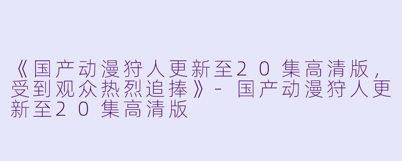 《国产动漫狩人更新至20集高清版，受到观众热烈追捧》-国产动漫狩人更新至20集高清版