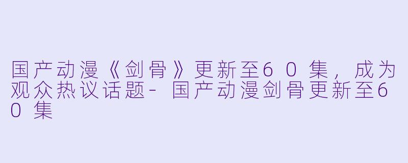 国产动漫《剑骨》更新至60集，成为观众热议话题-国产动漫剑骨更新至60集