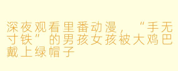 深夜观看里番动漫，“手无寸铁”的男孩女孩被大鸡巴戴上绿帽子