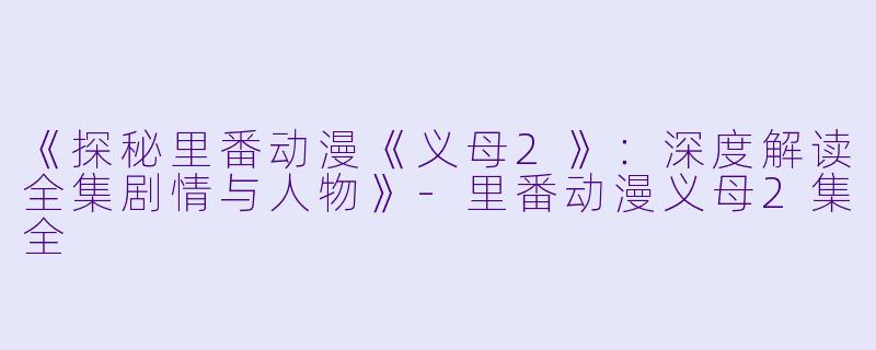 《探秘里番动漫《义母2》：深度解读全集剧情与人物》-里番动漫义母2集全