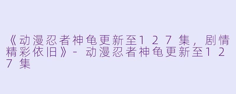 《动漫忍者神龟更新至127集，剧情精彩依旧》-动漫忍者神龟更新至127集