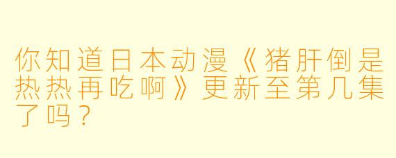 你知道日本动漫《猪肝倒是热热再吃啊》更新至第几集了吗？