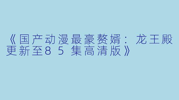 《国产动漫最豪赘婿：龙王殿更新至85集高清版》