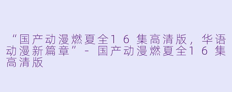 “国产动漫燃夏全16集高清版，华语动漫新篇章”-国产动漫燃夏全16集高清版