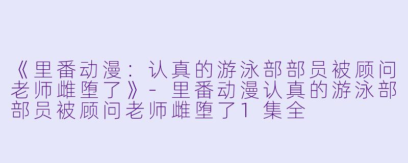 《里番动漫：认真的游泳部部员被顾问老师雌堕了》-里番动漫认真的游泳部部员被顾问老师雌堕了1集全