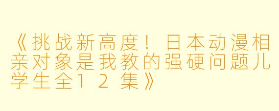 《挑战新高度!日本动漫相亲对象是我教的强硬问题儿学生全12集》