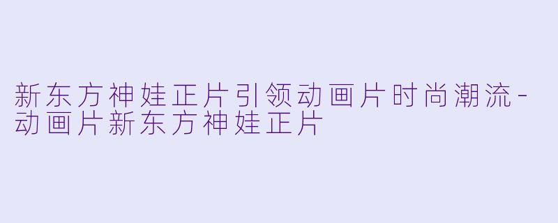 新东方神娃正片引领动画片时尚潮流
