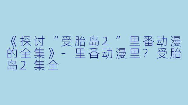 《探讨“受胎岛2”里番动漫的全集》-里番动漫里?受胎岛2集全