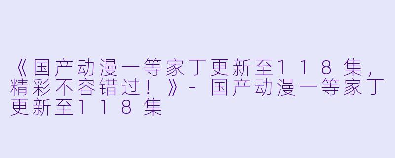 《国产动漫一等家丁更新至118集，精彩不容错过！》-国产动漫一等家丁更新至118集
