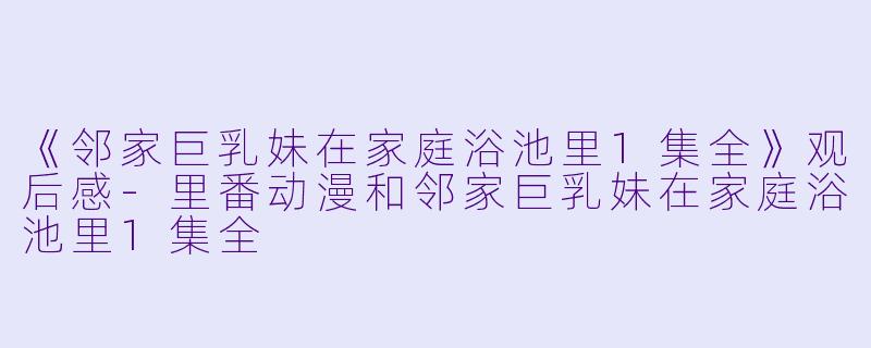 《邻家巨乳妹在家庭浴池里1集全》观后感-里番动漫和邻家巨乳妹在家庭浴池里1集全