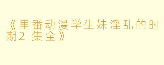 《里番动漫学生妹淫乱的时期2集全》