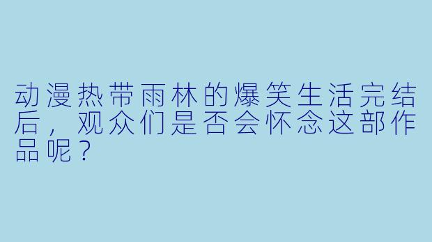 动漫热带雨林的爆笑生活完结后，观众们是否会怀念这部作品呢？