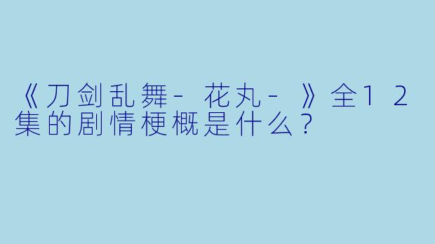 《刀剑乱舞-花丸-》全12集的剧情梗概是什么?