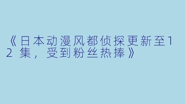 《日本动漫风都侦探更新至12集,受到粉丝热捧》