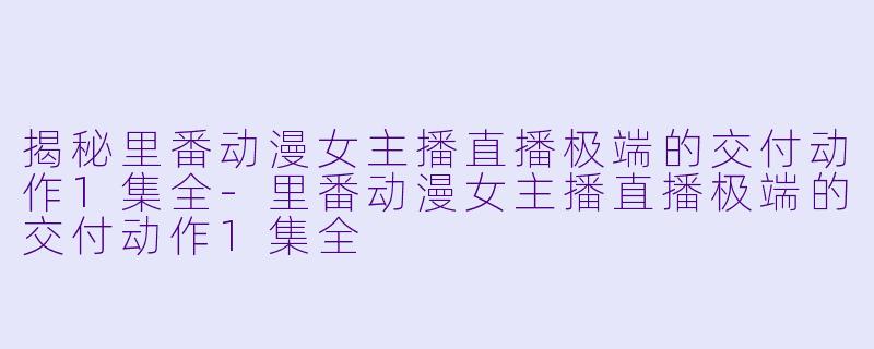 揭秘里番动漫女主播直播极端的交付动作1集全-里番动漫女主播直播极端的交付动作1集全