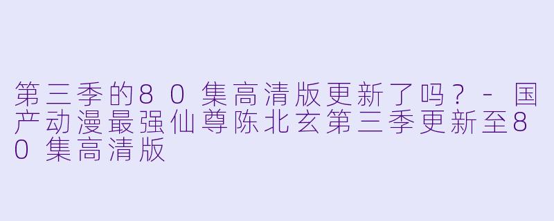 第三季的80集高清版更新了吗？-国产动漫最强仙尊陈北玄第三季更新至80集高清版