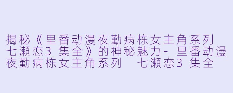 揭秘《里番动漫夜勤病栋女主角系列 七瀬恋3集全》的神秘魅力-里番动漫夜勤病栋女主角系列 七瀬恋3集全