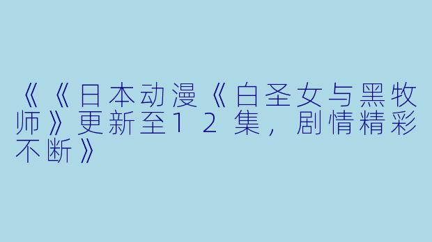 《《日本动漫《白圣女与黑牧师》更新至12集,剧情精彩不断》