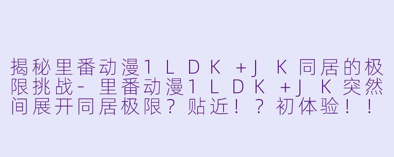揭秘里番动漫1LDK＋JK同居的极限挑战-里番动漫1LDK＋JK突然间展开同居极限？贴近！？初体验！！？3集全