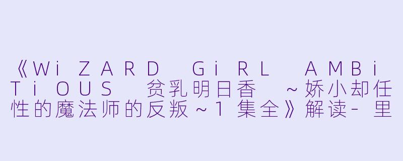 《WiZARD GiRL AMBiTiOUS 贫乳明日香 ～娇小却任性的魔法师的反叛～1集全》解读-里番动漫WiZARD GiRL AMBiTiOUS 贫乳?明日香 ～娇小却任性的魔法师的反叛～1集全