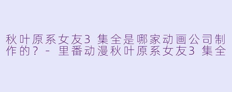 秋叶原系女友3集全是哪家动画公司制作的？