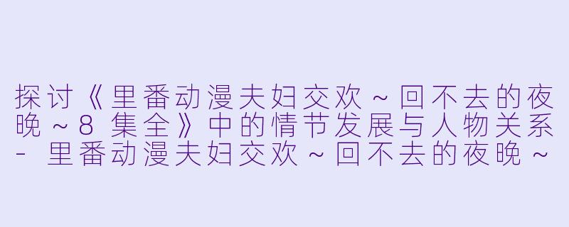 探讨《里番动漫夫妇交欢～回不去的夜晚～8集全》中的情节发展与人物关系-里番动漫夫妇交欢～回不去的夜晚～8集全