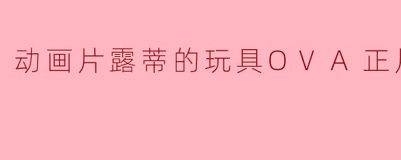 露蒂的玩具OVA正片:打破次元壁的奇幻冒险