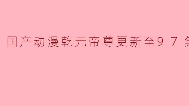 国产动漫乾元帝尊更新至97集高清版