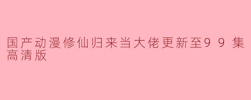 国产动漫修仙归来当大佬更新至99集高清版了吗？
