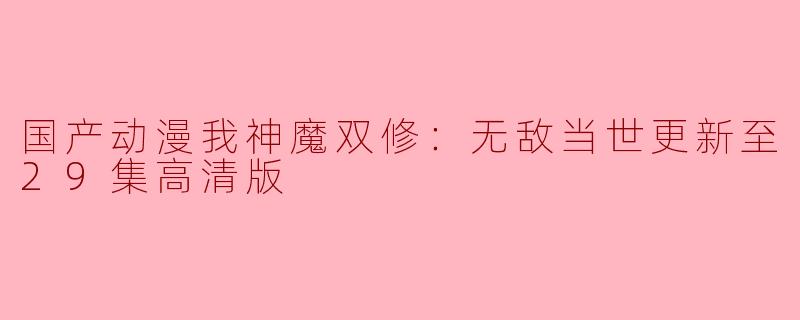 国产动漫《我神魔双修：无敌当世》更新至29集高清版，火爆上线！