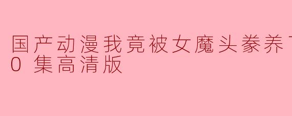 国产动漫我竟被女魔头豢养了更新至60集高清版,这部动画讲述了什么故事?