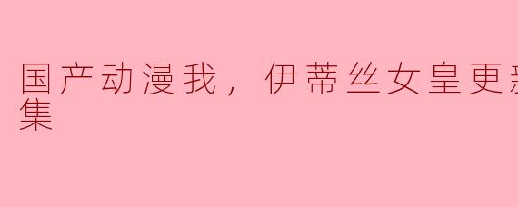 国产动漫我，伊蒂丝女皇更新至137集