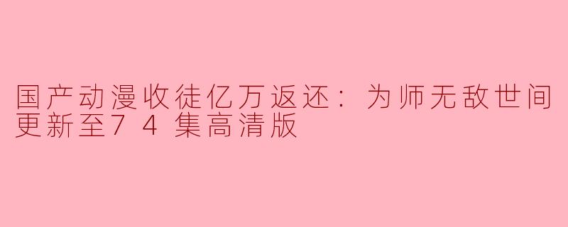 国产动漫收徒亿万返还：为师无敌世间更新至74集高清版