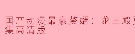国产动漫最豪赘婿：龙王殿更新至85集高清版