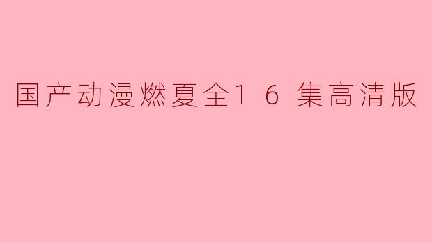 “国产动漫燃夏全16集高清版,华语动漫新篇章”