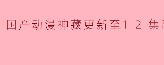 国产动漫神藏更新至12集高清版了吗？