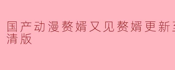 国产动漫赘婿又见赘婿更新至36集高清版