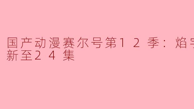 赛尔号第12季：焰宇战神更新至多少集了？