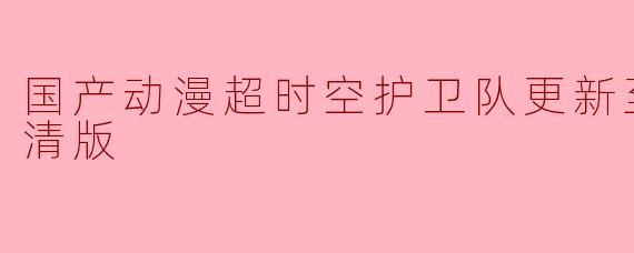 国产动漫超时空护卫队更新至总集篇高清版