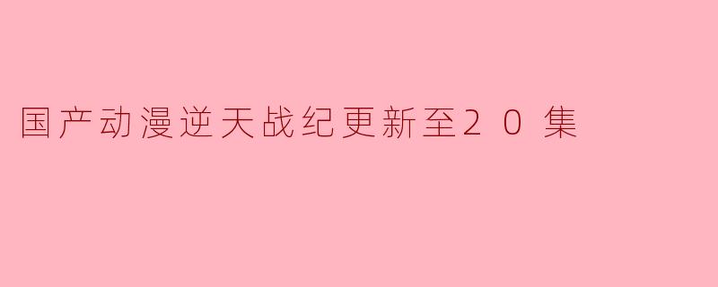 国产动漫逆天战纪更新至20集