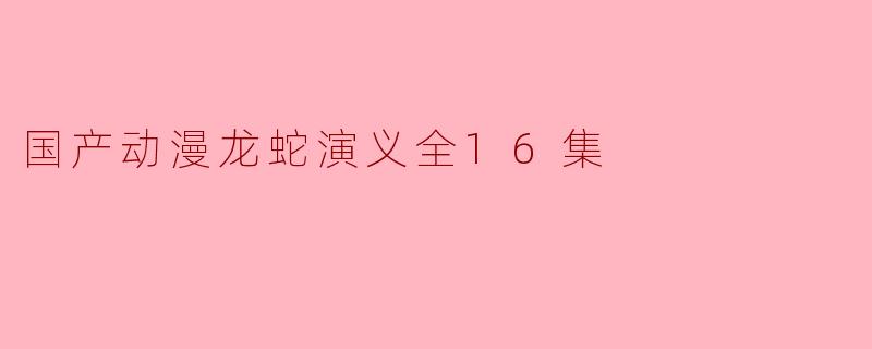 《国产动漫《龙蛇演义》全16集:传统文化与现代元素的完美融合》