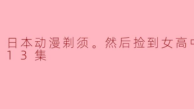 日本动漫剃须。然后捡到女高中生。全13集