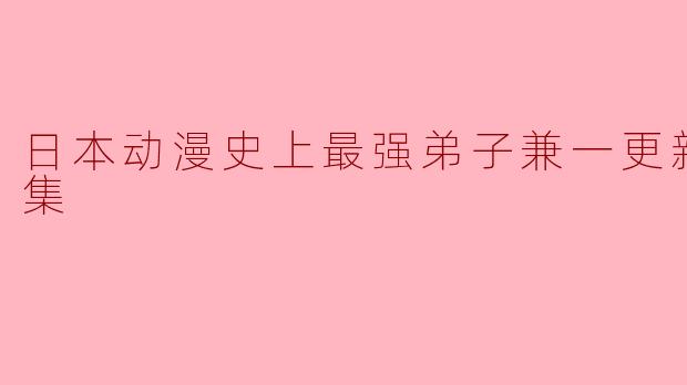 日本动漫史上最强弟子兼一更新至50集