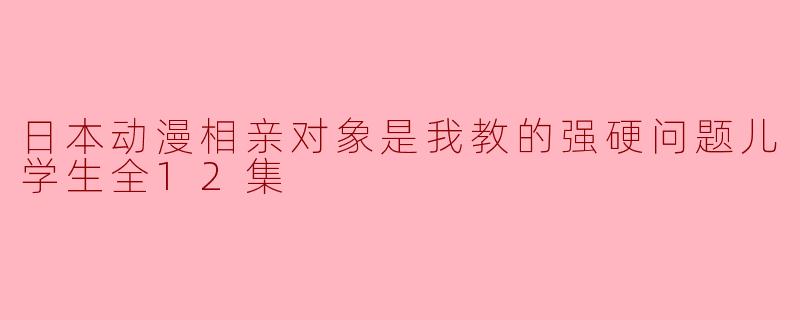 日本动漫相亲对象是我教的强硬问题儿学生全12集