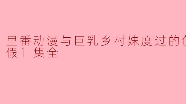 色色的暑假:与巨乳乡村妹一起观看里番动漫1集全