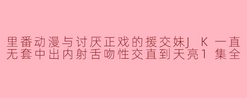 援交妹JK无套中出内射舌吻性交直到天亮,里番动漫中的让人讨厌的情节
