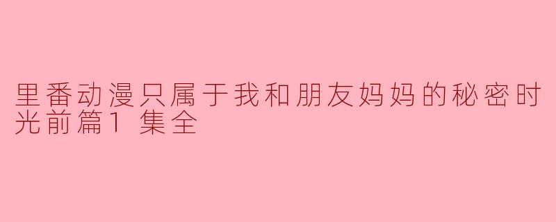 揭秘里番动漫的秘密时光-我和朋友妈妈的独享时刻