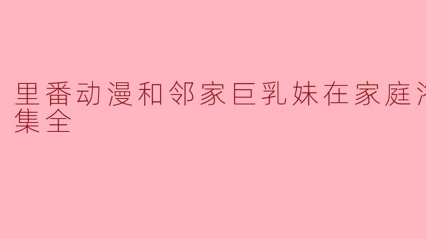 里番动漫和邻家巨乳妹在家庭浴池里1集全